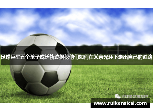 足球巨星五个孩子成长轨迹揭秘他们如何在父亲光环下走出自己的道路