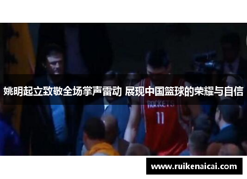 姚明起立致敬全场掌声雷动 展现中国篮球的荣耀与自信