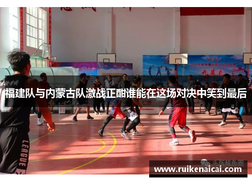 福建队与内蒙古队激战正酣谁能在这场对决中笑到最后